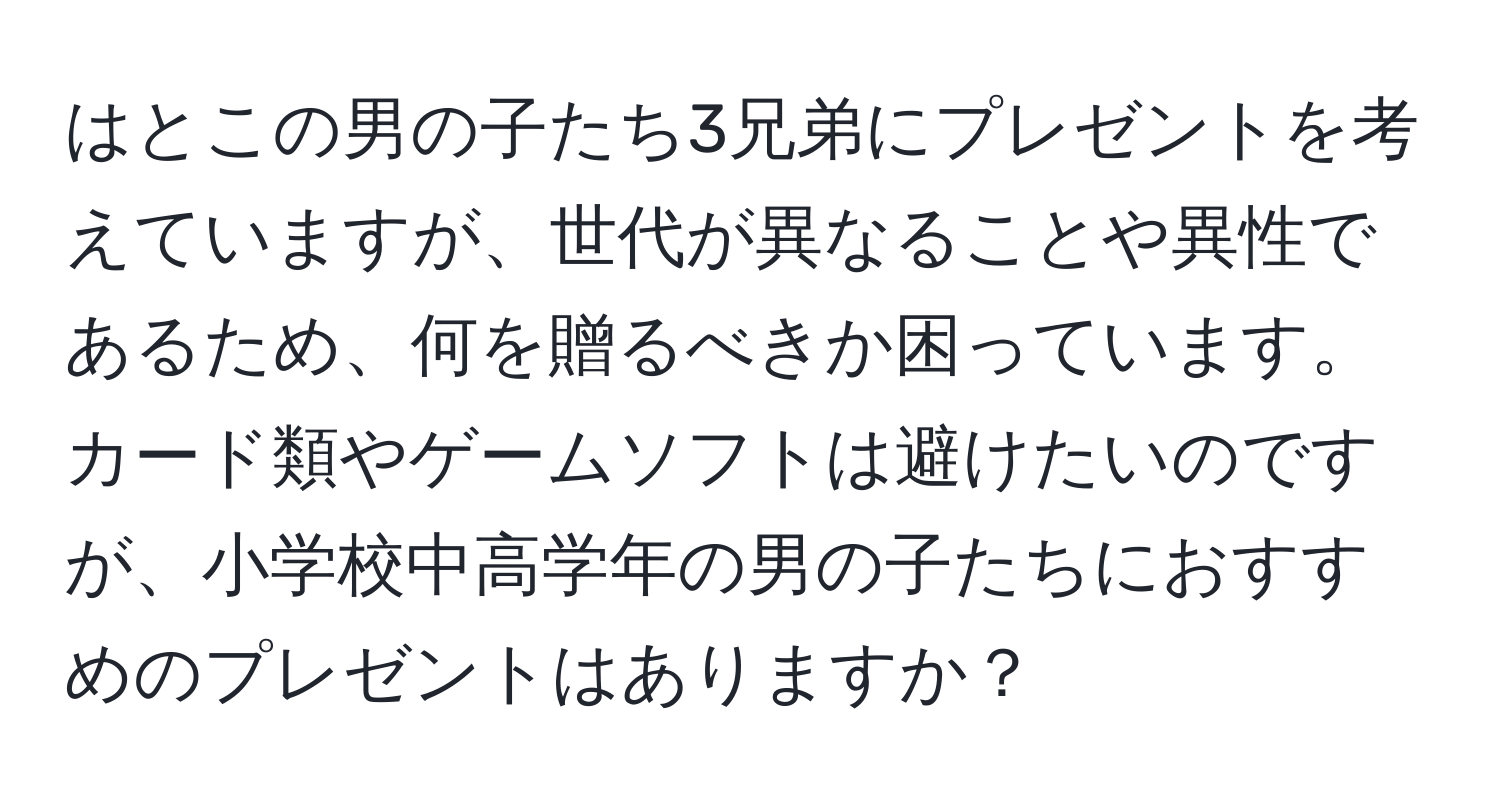 はとこの男の子たち3兄弟にプレゼントを考えていますが、世代が異なることや異性であるため、何を贈るべきか困っています。カード類やゲームソフトは避けたいのですが、小学校中高学年の男の子たちにおすすめのプレゼントはありますか？