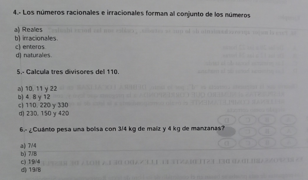 4.- Los números racionales e irracionales forman al conjunto de los números
a) Reales
b) irracionales.
c) enteros.
d) naturales.
5.- Calcula tres divisores del 110.
a) 10, 11 y 22
b) 4, 8 y 12
c) 110, 220 y 330
d) 230, 150 y 420
6.- ¿Cuánto pesa una bolsa con 3/4 kg de maíz y 4 kg de manzanas?
a) 7/4
b) 7/8
c) 19/4
d) 19/8