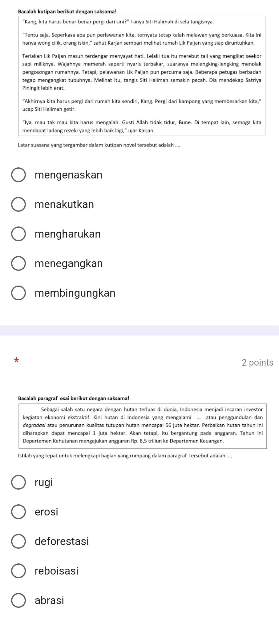 Bacalah kutipan berikut dengan saksama!
“Kang, kita harus benar-benar pergi dari sini?” Tanya Siti Halimah di sela tangisnya.
“Tentu saja. Seperkasa apa pun perlawanan kita, ternyata tetap kalah melawan yang berkuasa. Kita ini
hanya wong cilik, orang iskin,” sahut Karjan sembari melihat rumah Lik Paijan yang siap diruntuhkan.
Teriakan Lik Paijan masuh terdengar menyayat hati. Lelaki tua itu merebut tali yang mengikat seekor
sapi miliknya. Wajahnya memerah seperti nyaris terbakar, suaranya melengking-lengking menolak
pengosongan rumahnya. Tetapi, pelawanan Lik Paijan pun percuma saja. Beberapa petugas berbadan
tegap mengangkat tubuhnya. Melihat itu, tangis Siti Halimah semakin pecah. Dia mendekap Satriya
Piningit lebih erat.
“Akhirnya kita harus pergi dari rumah kita sendiri, Kang. Pergi dari kampong yang membesarkan kita,”
ucap Siti Halimah getir.
“Iya, mau tak mau kita harus mengalah. Gusti Allah tidak tidur, Bune. Di tempat lain, semoga kita
mendapat ladang rezeki yang lebih baik lagi,” ujar Karjan.
Latar suasana yang tergambar dalam kutipan novel tersebut adalah ....
mengenaskan
menakutkan
mengharukan
menegangkan
membingungkan
*
2 points
Bacalah paragraf esai berikut dengan saksama!
Sebagai salah satu negara dengan hutan terluas di dunia, Indonesia menjadi incaran investor
kegiatan ekonomi ekstraktif. Kini hutan di Indonesia yang mengalami ... atau penggundulan dan
degrɑdasi atau penurunan kualitas tutupan hutan mencapai 56 juta hektar. Perbaikan hutan tahun ini
diharapkan dapat mencapai 1 juta hektar. Akan tetapi, itu bergantung pada anggaran. Tahun ini
Departemen Kehutanan mengajukan anggaran Rp. 8,5 triliun ke Departemen Keuangan.
Istilah yang tepat untuk melengkapi bagian yang rumpang dalam paragraf tersebut adalah ....
rugi
erosi
deforestasi
reboisasi
abrasi