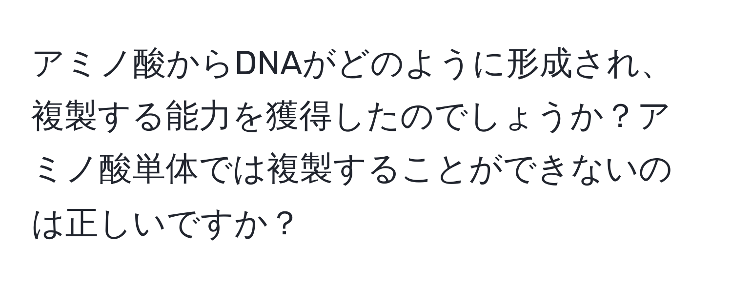 アミノ酸からDNAがどのように形成され、複製する能力を獲得したのでしょうか？アミノ酸単体では複製することができないのは正しいですか？