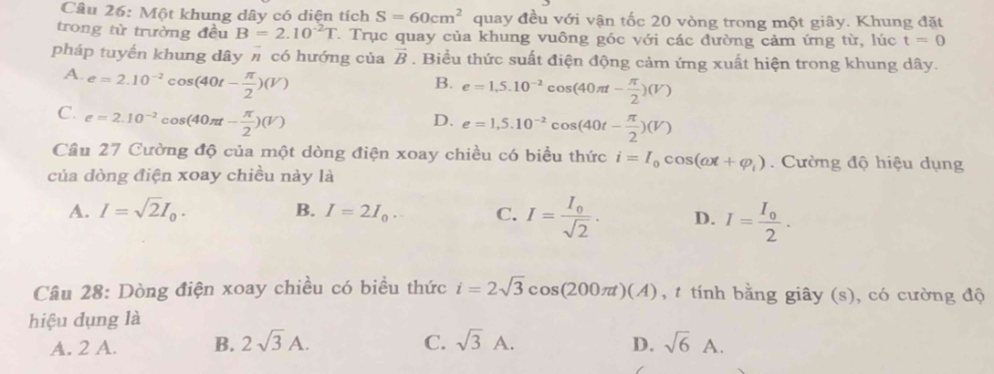 Một khung dây có diện tích S=60cm^2 quay đều với vận tốc 20 vòng trong một giây. Khung đặt
trong từ trường đều B=2.10^(-2)T 1. Trục quay của khung vuông góc với các đường cảm ứng từ, lúc t=0
pháp tuyến khung dây π có hướng của vector B. Biểu thức suất điện động cảm ứng xuất hiện trong khung dây.
A. e=2.10^(-2)cos (40t- π /2 )(V)
B. e=1,5.10^(-2)cos (40π t- π /2 )(V)
C. e=2.10^(-2)cos (40π t- π /2 )(V)
D. e=1,5.10^(-2)cos (40t- π /2 )(V)
Cầu 27 Cường độ của một dòng điện xoay chiều có biều thức i=I_0cos (omega t+varphi _i) Cường độ hiệu dụng
của dòng điện xoay chiều này là
B.
A. I=sqrt(2)I_0. I=2I_0. C. I=frac I_0sqrt(2). D. I=frac I_02. 
Câu 28: Dòng điện xoay chiều có biều thức i=2sqrt(3)cos (200π t)(A) , t tính bằng giây (s), có cường độ
hiệu dụng là
A. 2 A. B. 2sqrt(3)A. C. sqrt(3)A. D. sqrt(6)A.