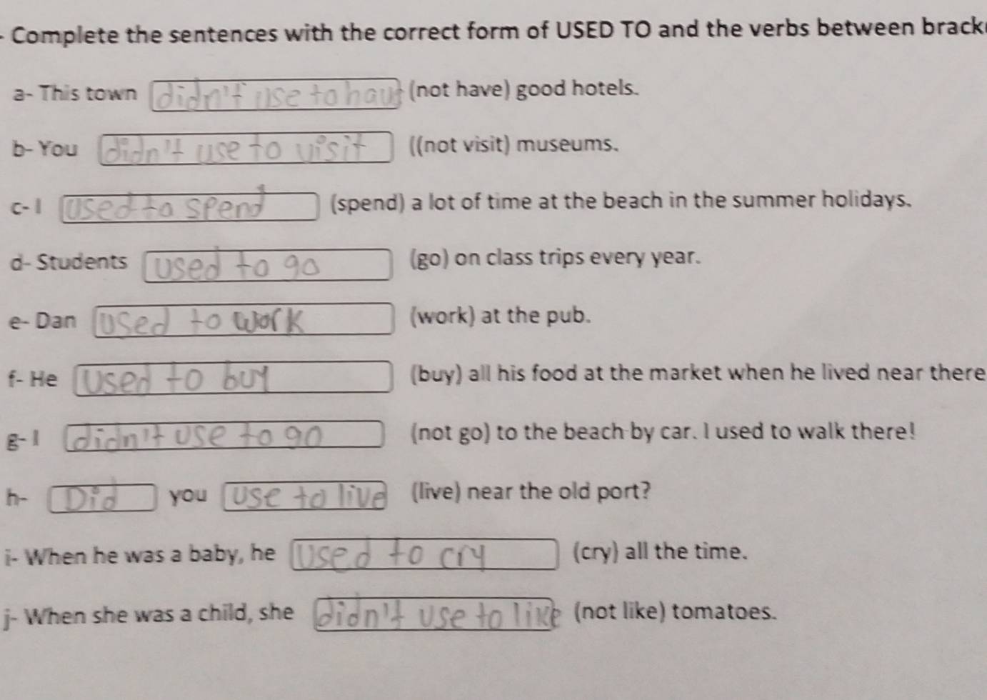 Complete the sentences with the correct form of USED TO and the verbs between bracks 
a- This town (not have) good hotels. 
b- You ((not visit) museums. 
c- | (spend) a lot of time at the beach in the summer holidays. 
d- Students (go) on class trips every year. 
e- Dan (work) at the pub. 
f- He (buy) all his food at the market when he lived near there 
g-1 (not go) to the beach by car. I used to walk there! 
h- you (live) near the old port? 
i- When he was a baby, he (cry) all the time. 
j- When she was a child, she (not like) tomatoes.