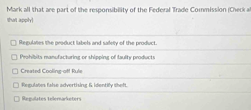 Mark all that are part of the responsibility of the Federal Trade Commission (Check al
that apply)
Regulates the product labels and safety of the product.
Prohibits manufacturing or shipping of faulty products
Created Cooling-off Rule
Regulates false advertising & identify theft.
Regulates telemarketers