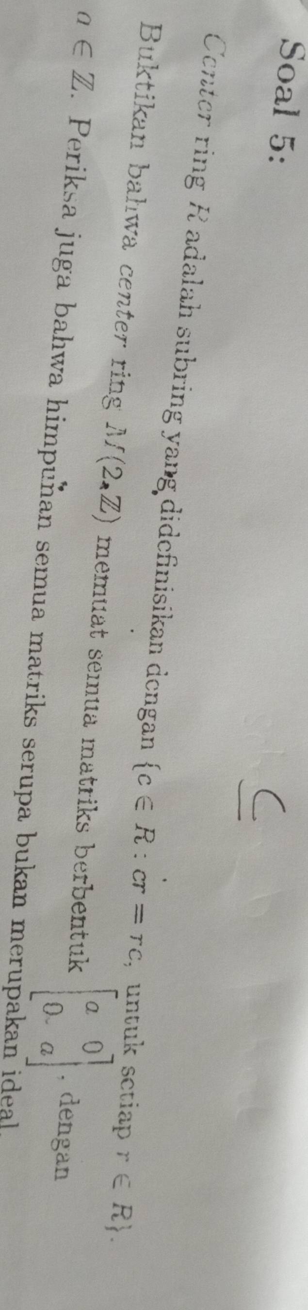 Soal 5: 
Center ring R adalah subring yang didefinisikan dengan  c∈ R:cr=rc ,untuk setiap r∈ R. 
Buktikan bahwa center ring M(2,Z) memuat semua matriks berbentuk beginbmatrix a&0 0&aendbmatrix , dengan
a∈ Z. Periksa juga bahwa himpunan semua matriks serupa bukan merupakan ideal