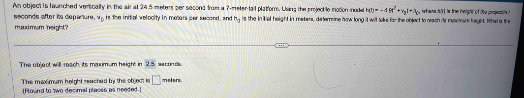 An object is launched vertically in the air at 24.5 meters per second from a 7-meter -tall platform. Using the projectile motion model h(t)=-4.9t^2+v_0t+h_0 , where h(t) is the height of the projectile t
seconds after its departure, v_0 is the initial velocity in meters per second, and h_0 is the initial height in meters, determine how long it will take for the object to reach its maximum height. What is the 
maximum height? 
The object will reach its maximum height in 2.5 seconds. 
The maximum height reached by the object is □ meters. 
(Round to two decimal places as needed.)