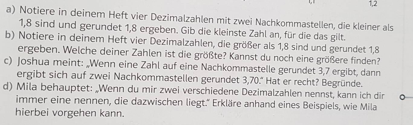 1,2 
a) Notiere in deinem Heft vier Dezimalzahlen mit zwei Nachkommastellen, die kleiner als
1,8 sind und gerundet 1,8 ergeben. Gib die kleinste Zahl an, für die das gilt. 
b) Notiere in deinem Heft vier Dezimalzahlen, die größer als 1,8 sind und gerundet 1,8
ergeben. Welche deiner Zahlen ist die größte? Kannst du noch eine größere finden? 
c) Joshua meint: „Wenn eine Zahl auf eine Nachkommastelle gerundet 3,7 ergibt, dann 
ergibt sich auf zwei Nachkommastellen gerundet 3,70.“ Hat er recht? Begründe. 
d) Mila behauptet: „Wenn du mir zwei verschiedene Dezimalzahlen nennst, kann ich dir 
immer eine nennen, die dazwischen liegt.” Erkläre anhand eines Beispiels, wie Mila 
hierbei vorgehen kann.