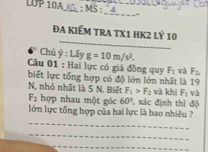 LOP 10A_ ; MS :_ - 
_ 
ĐA KIếM TRA TX1 HK2 Lý 10 
Chú hat y:Lhat ayg=10m/s^2. 
Câu 01 : Hai lực có giá đồng quy F_1 và F_2, 
biết lực tổng hợp có độ lớn lớn nhất là 19 
N, nhỏ nhất là 5 N. Biết F_1>F_2 và khi F_1 và
F_2 hợp nhau một góc 60° , xác định thì độ 
lớn lực tổng hợp của hai lực là bao nhiêu ? 
_ 
_ 
_