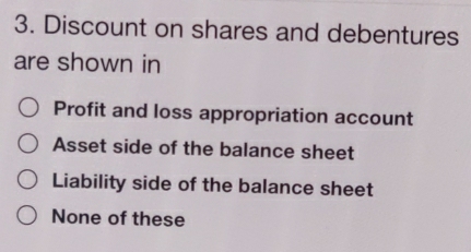 Discount on shares and debentures
are shown in
Profit and loss appropriation account
Asset side of the balance sheet
Liability side of the balance sheet
None of these