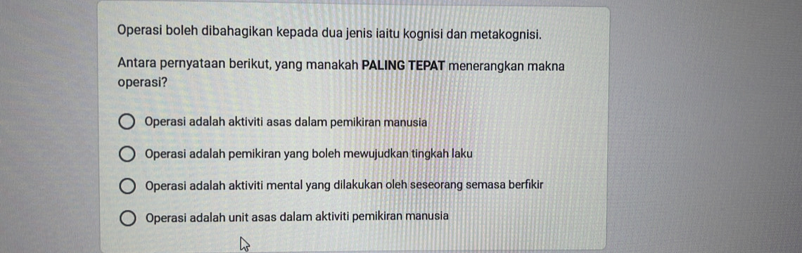 Operasi boleh dibahagikan kepada dua jenis iaitu kognisi dan metakognisi.
Antara pernyataan berikut, yang manakah PALING TEPAT menerangkan makna
operasi?
Operasi adalah aktiviti asas dalam pemikiran manusia
Operasi adalah pemikiran yang boleh mewujudkan tingkah laku
Operasi adalah aktiviti mental yang dilakukan oleh seseorang semasa berfikir
Operasi adalah unit asas dalam aktiviti pemikiran manusia