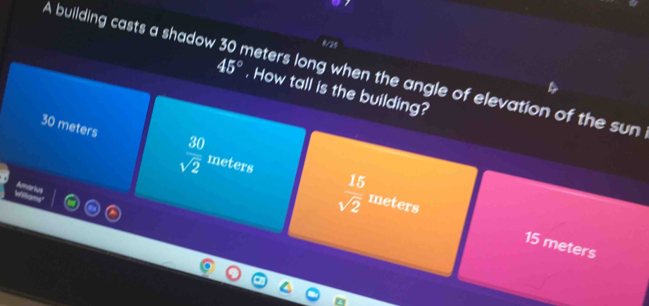 9/25
A building casts a shadow meters long when the angle of elevation of the sun
45°. How tall is the building?
30 meters  30/sqrt(2)  meters
Amarius
 15/sqrt(2)  meters
15 meters