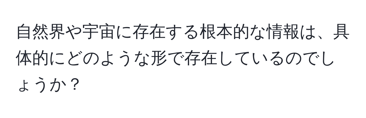 自然界や宇宙に存在する根本的な情報は、具体的にどのような形で存在しているのでしょうか？