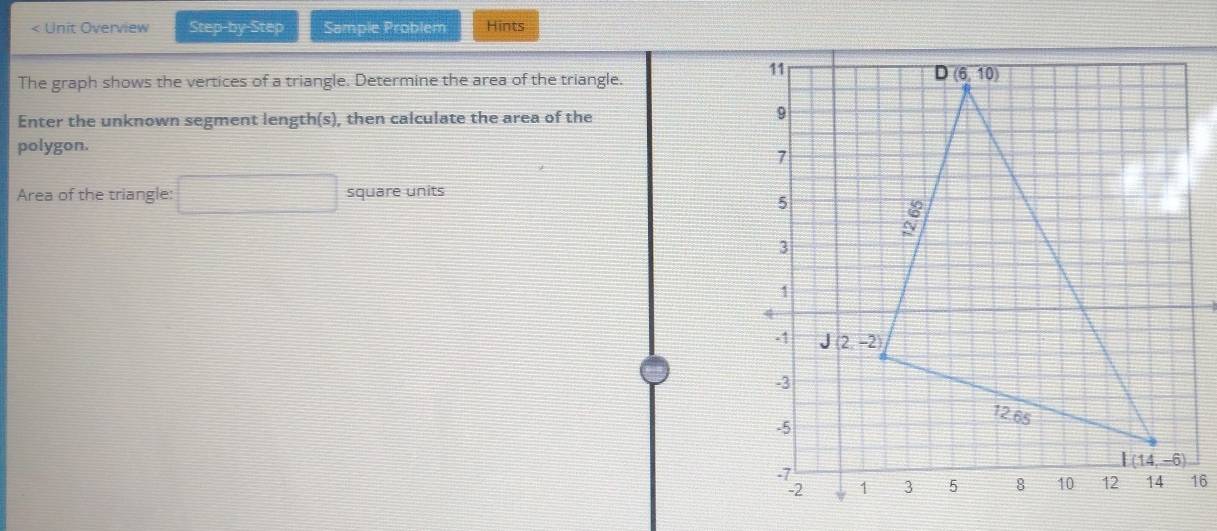 < Unit Overview Step-by-Step Sample Problem Hints
The graph shows the vertices of a triangle. Determine the area of the triangle.
Enter the unknown segment length(s), then calculate the area of the
polygon.
Area of the triangle:  □ square units
16