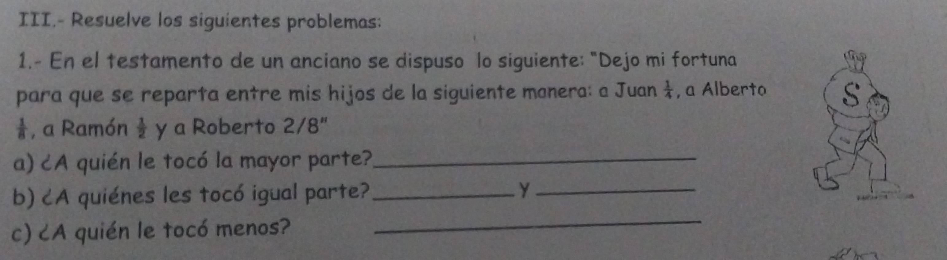 III.- Resuelve los siguientes problemas: 
1.- En el testamento de un anciano se dispuso lo siguiente: "Dejo mi fortuna 
para que se reparta entre mis hijos de la siguiente manera: a Juan  1/4  , a Alberto
 1/8  , a Ramón  1/2  y a Roberto 2/8" 
a) ¿A quién le tocó la mayor parte?_ 
_ 
b) ८A quiénes les tocó igual parte?_ Y_ 
c) CA quién le tocó menos?