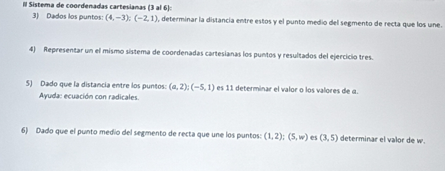 II Sistema de coordenadas cartesianas (3 al 6): 
3) Dados los puntos: (4,-3); (-2,1) , determinar la distancia entre estos y el punto medio del segmento de recta que los une. 
4) Representar un el mismo sistema de coordenadas cartesianas los puntos y resultados del ejercicio tres. 
5) Dado que la distancia entre los puntos: (a,2); (-5,1) es 11 determinar el valor o los valores de a. 
Ayuda: ecuación con radicales. 
6) Dado que el punto medio del segmento de recta que une los puntos: (1,2); (5,w) es (3,5) determinar el valor de w.