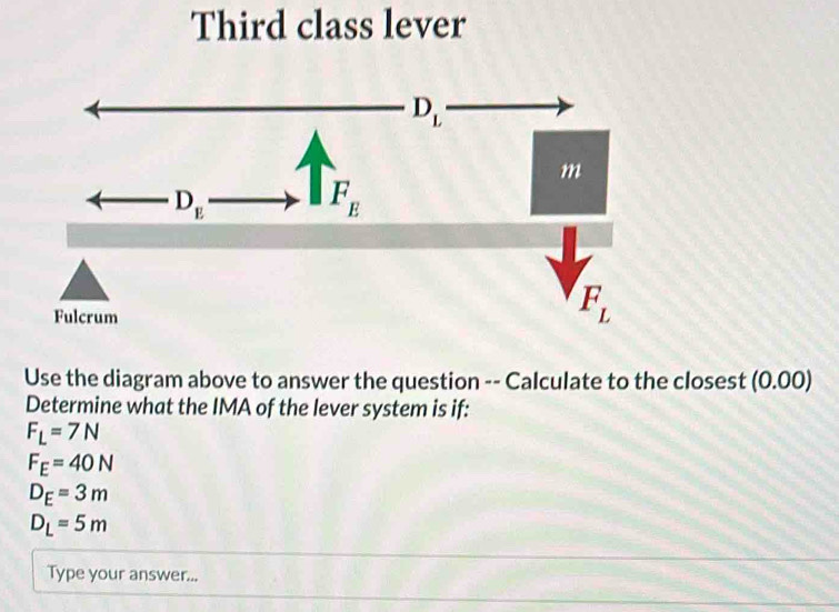 Third class lever
Use the diagram above to answer the question -- Calculate to the closest (0.00)
Determine what the IMA of the lever system is if:
F_L=7N
F_E=40N
D_E=3m
D_L=5m
Type your answer...