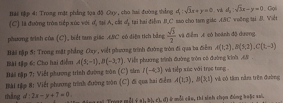 Bài tập 4: Trong mặt phẳng tọa độ Oxy, cho hai đường thẳng d_1:sqrt(3)x+y=0. và d_2:sqrt(3)x-y=0. Gọi 
(C) là đường tròn tiếp xúc với đ tại A, cắt d_2 tại hai điểm B, C sao cho tam giác ABC vuông tại B. Viết 
phương trình của (C), biết tam giác ABC có diện tích bằng  sqrt(3)/2  và điểm A có hoành độ dương. 
Bài tập 5: Trong mặt phẳng Oxy, viết phương trình đường tròn đi qua ba điểm A(1;2), B(5;2), C(1;-3)
Bài tập 6: Cho hai điểm A(5;-1), B(-3;7). Viết phương trình đường tròn có đường kính AB. 
Bài tập 7: Viết phương trình đường tròn (C) tâm I(-4;3) và tiếp xúc với trục tung . 
Bài tập 8: Viết phương trình đường tròn (C) đi qua hai điểm A(1;3), B(3;1) và có tâm nằm trên đường 
thẳng d:2x-y+7=0. 
(ng sai Trong mỗi ý a), b), c), d) ở mỗi câu, thí sinh chọn đúng hoặc sai.