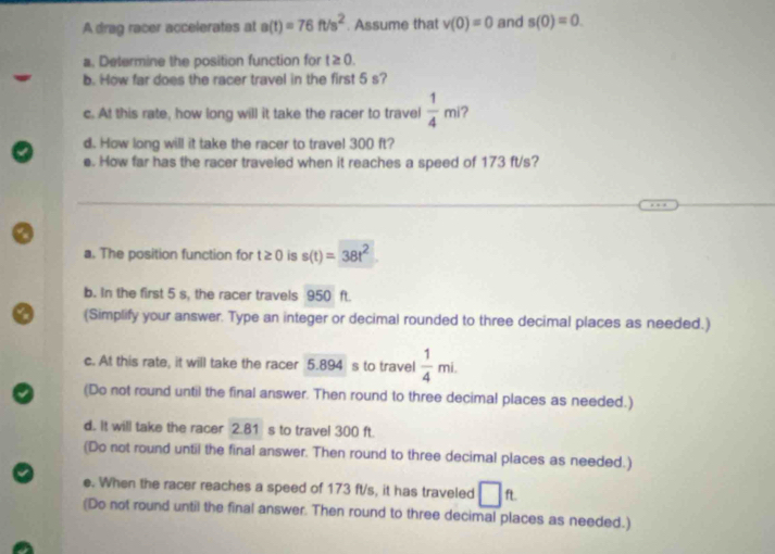 A drag racer accelerates at a(t)=76ft/s^2. Assume that v(0)=0 and s(0)=0. 
a. Determine the position function for t≥ 0. 
b. How far does the racer travel in the first 5 s? 
c. At this rate, how long will it take the racer to travel  1/4 mi ? 
d. How long will it take the racer to travel 300 ft? 
e. How far has the racer traveled when it reaches a speed of 173 ft/s? 
a. The position function for t≥ 0 is s(t)=38t^2
b. In the first 5 s, the racer travels 950 ft. 
(Simplify your answer. Type an integer or decimal rounded to three decimal places as needed.) 
c. At this rate, it will take the racer 5.894 s to travel  1/4 mi. 
(Do not round until the final answer. Then round to three decimal places as needed.) 
d. It will take the racer 2.81 s to travel 300 ft. 
(Do not round until the final answer. Then round to three decimal places as needed.) 
e. When the racer reaches a speed of 173 ft/s, it has traveled □ ft
(Do not round until the final answer. Then round to three decimal places as needed.)