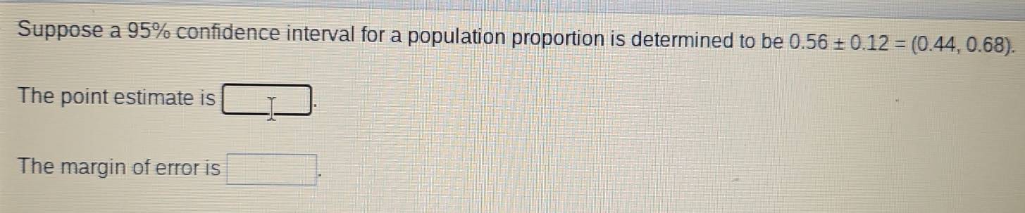 Suppose a 95% confidence interval for a population proportion is determined to be 0.56± 0.12=(0.44,0.68). 
The point estimate is □ _ □ . 
The margin of error is □.