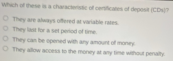 Which of these is a characteristic of certificates of deposit (CDs)?
They are always offered at variable rates.
They last for a set period of time.
They can be opened with any amount of money.
They allow access to the money at any time without penalty.