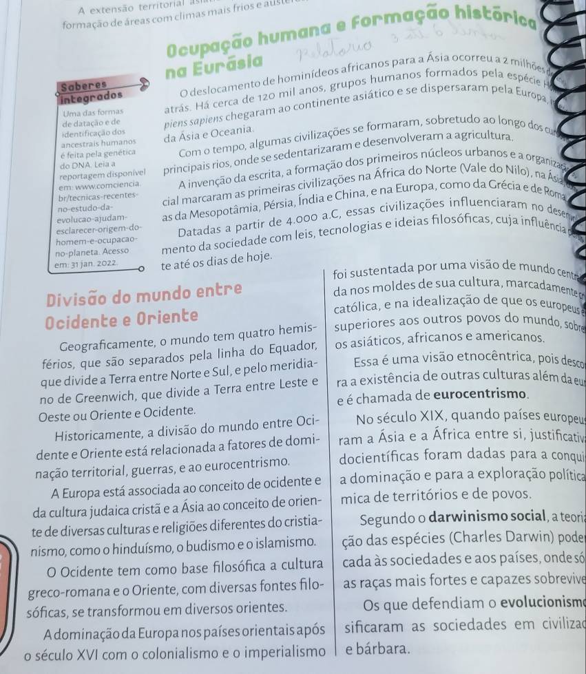 A extensão territorial as
formação de áreas com climas mais frios e auste
Ocupação humana e formação histórica
na Eurásia
integrados Saberes O deslocamento de hominídeos africanos para a Ásia ocorreu a 2 milhões de
Uma das formas atrás. Há cerca de 120 mil anos, grupos humanos formados pela espécie H
de datação e de piens sapiens chegaram ao continente asiático e se dispersaram pela Europa,
identificação dos
é feita pela genética Com o tempo, algumas civilizações se formaram, sobretudo ao longo dos curs
ancestrais humanos
da Ásia e Oceania.
reportagem disponive principais rios, onde se sedentarizaram e desenvolveram a agricultura
do DNA. Leia a
em: www.comciencia A invenção da escrita, a formação dos primeiros núcleos urbanos e a organizad
no-estudo-da- cial marcaram as primeiras civilizações na África do Norte (Vale do Nilo), na Ásia
br/tecnicas-recentes-
evolucao-ajudam- as da Mesopotâmia, Pérsia, Índia e China, e na Europa, como da Grécia e de Roma
esclarecer-origem-do-  Datadas a partir de 4.000 a.C, essas civilizações influenciaram no desemo
no-planeta. Acesso mento da sociedade com leis, tecnologias e ideias filosóficas, cuja influência
homem-e-ocupacao-
em: 31 jan. 2022. te até os dias de hoje.
foi sustentada por uma visão de mundo centrad
Divisão do mundo entre
da nos moldes de sua cultura, marcadamente 
católica, e na idealização de que os europeus e
Ocidente e Oriente superiores aos outros povos do mundo, sobre
Geograficamente, o mundo tem quatro hemis-
férios, que são separados pela linha do Equador, os asiáticos, africanos e americanos.
que divide a Terra entre Norte e Sul, e pelo meridia- Essa é uma visão etnocêntrica, pois descor
no de Greenwich, que divide a Terra entre Leste e ra a existência de outras culturas além da eua
é é chamada de eurocentrismo.
Oeste ou Oriente e Ocidente.
Historicamente, a divisão do mundo entre Oci- No século XIX, quando países europeus
dente e Oriente está relacionada a fatores de domi- ram a Ásia e a África entre si, justificativ;
ntação territorial, guerras, e ao eurocentrismo. docientíficas foram dadas para a conqui
A Europa está associada ao conceito de ocidente e a dominação e para a exploração política
da cultura judaica cristã e a Ásia ao conceito de orien- mica de territórios e de povos.
te de diversas culturas e religiões diferentes do cristia- Segundo o darwinismo social, a teori:
nismo, como o hinduísmo, o budismo e o islamismo. ção das espécies (Charles Darwin) pode
O Ocidente tem como base filosófica a cultura cada às sociedades e aos países, onde só
greco-romana e o Oriente, com diversas fontes filo- as raças mais fortes e capazes sobrevive
sóficas, se transformou em diversos orientes. Os que defendiam o evolucionismo
A dominação da Europa nos países orientais após sificaram as sociedades em civilizao
o século XVI com o colonialismo e o imperialismo e bárbara.