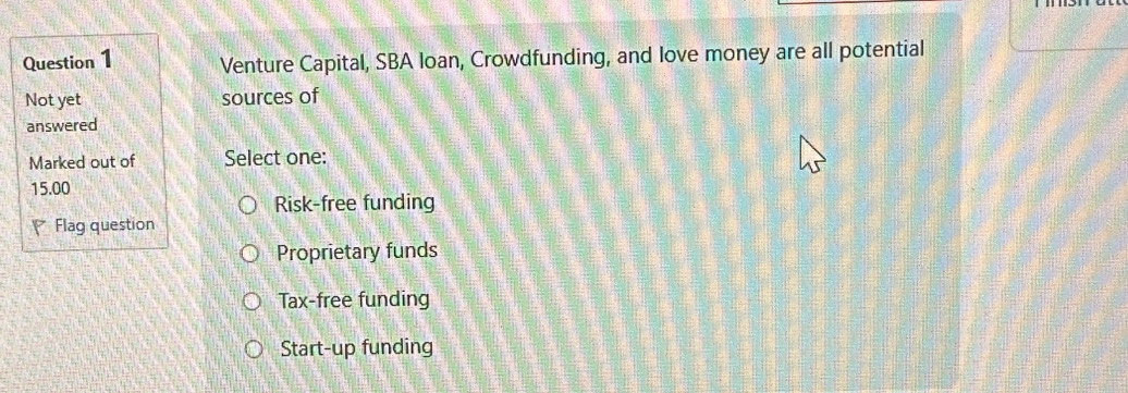 Venture Capital, SBA loan, Crowdfunding, and love money are all potential
Not yet sources of
answered
Marked out of Select one:
15.00
Risk-free funding
Flag question
Proprietary funds
Tax-free funding
Start-up funding