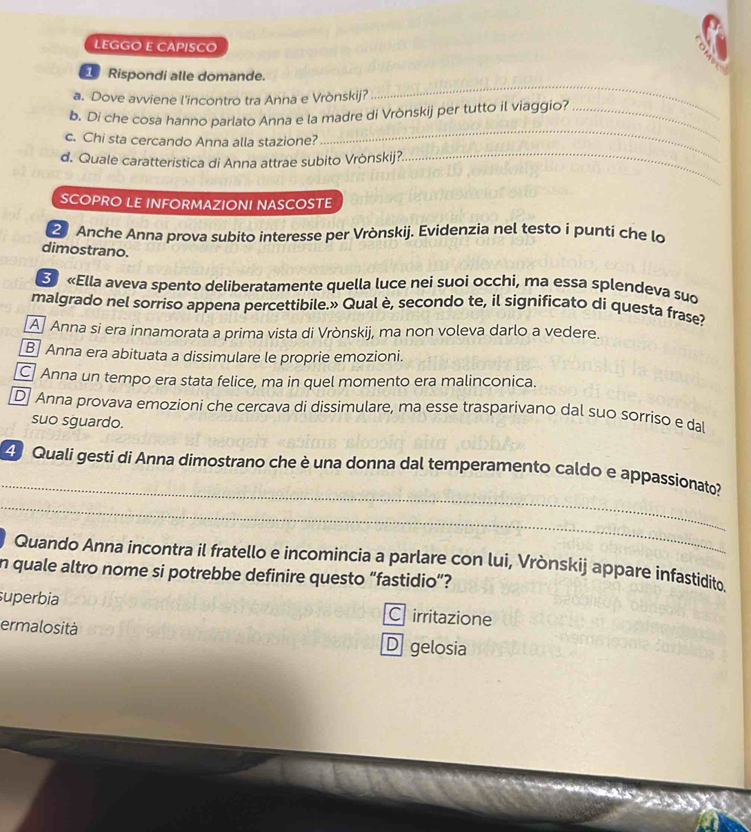 LEGGO E CAPISCO
_
1 Rispondi alle domande.
a. Dove avviene l'incontro tra Anna e Vrònskij?
_
b. Di che cosa hanno parlato Anna e la madre di Vrònskij per tutto il viaggio?_
c. Chi sta cercando Anna alla stazione?
d. Quale caratteristica di Anna attrae subito Vrònskij?.
_
SCOPRO LE INFORMAZIONI NASCOSTE
2 Anche Anna prova subito interesse per Vrònskij. Evidenzia nel testo i punti che lo
dimostrano.
«Ella aveva spento deliberatamente quella luce nei suoi occhi, ma essa splendeva suo
malgrado nel sorriso appena percettibile.» Qual è, secondo te, il significato di questa frase?
A Anna si era innamorata a prima vista di Vrònskij, ma non voleva darlo a vedere.
B Anna era abituata a dissimulare le proprie emozioni.
C Anna un tempo era stata felice, ma in quel momento era malinconica.
D Anna provava emozioni che cercava di dissimulare, ma esse trasparivano dal suo sorriso e dal
suo sguardo.
_
4 Quali gesti di Anna dimostrano che è una donna dal temperamento caldo e appassionato?
_
Quando Anna incontra il fratello e incomincia a parlare con lui, Vrònskij appare infastidito.
n quale altro nome si potrebbe definire questo “fastidio”?
superbia C irritazione
ermalosità D gelosia