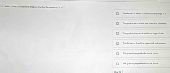Select THREE statements that are true for the equation z=7
The domain is all real numbers and the range is 7.
The graph is vertical and has a slope of undefined.
The graph is hortzontal and has a slope of zero.
The domain is 7 and the range is all real numbers.
The graph is perpendicular to the x-axis.
The graph is perpendicular to the y-axis.
Clear AB