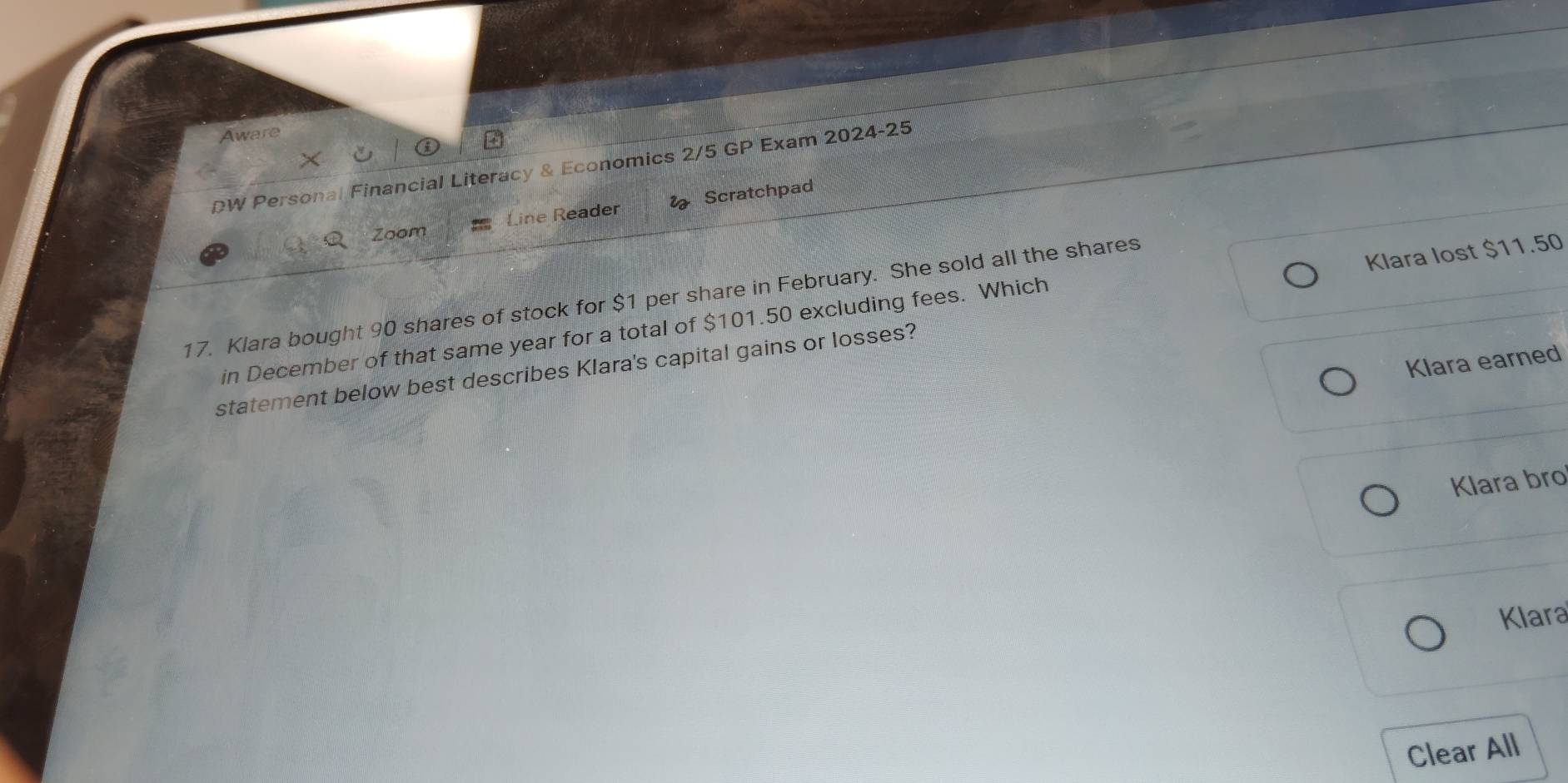 Aware 
DW Personal Financial Literacy & Economics 2/5 GP Exam 2024-25 
Line Reader Scratchpad 
Zoom 
Klara lost $11.50
17. Klara bought 90 shares of stock for $1 per share in February. She sold all the shares 
in December of that same year for a total of $101.50 excluding fees. Which 
Klara earned 
statement below best describes Klara's capital gains or losses? 
Klara bro 
Klara 
Clear All