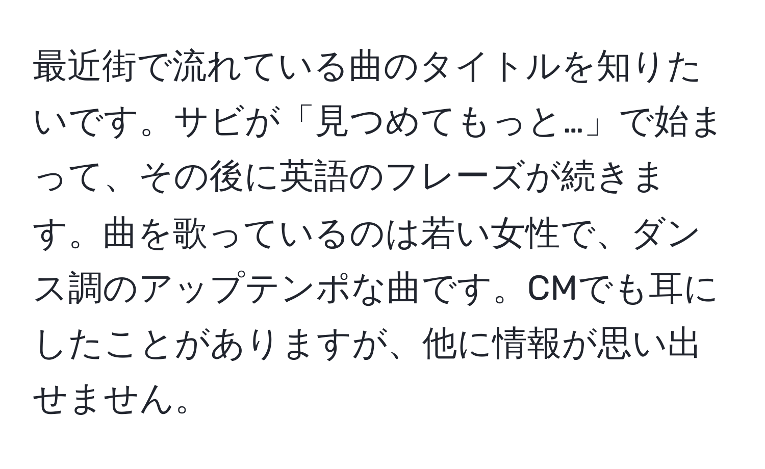 最近街で流れている曲のタイトルを知りたいです。サビが「見つめてもっと…」で始まって、その後に英語のフレーズが続きます。曲を歌っているのは若い女性で、ダンス調のアップテンポな曲です。CMでも耳にしたことがありますが、他に情報が思い出せません。