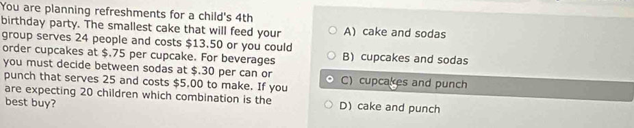 You are planning refreshments for a child's 4th
birthday party. The smallest cake that will feed your A) cake and sodas
group serves 24 people and costs $13.50 or you could
order cupcakes at $.75 per cupcake. For beverages B) cupcakes and sodas
you must decide between sodas at $.30 per can or C)cupcakes and punch
punch that serves 25 and costs $5,00 to make. If you
are expecting 20 children which combination is the D) cake and punch
best buy?