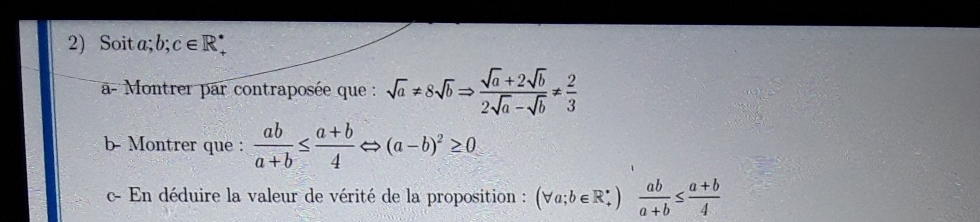 Soita; b : c∈ R
a- Montrer par contraposée que : sqrt(a)!= 8sqrt(b)Rightarrow  (sqrt(a)+2sqrt(b))/2sqrt(a)-sqrt(b) !=  2/3 
b- Montrer que :  ab/a+b ≤  (a+b)/4  I >(a-b)^2≥ 0
c- En déduire la valeur de vérité de la proposition : (forall a;b∈ R_+^*) |  ab/a+b ≤  (a+b)/4 