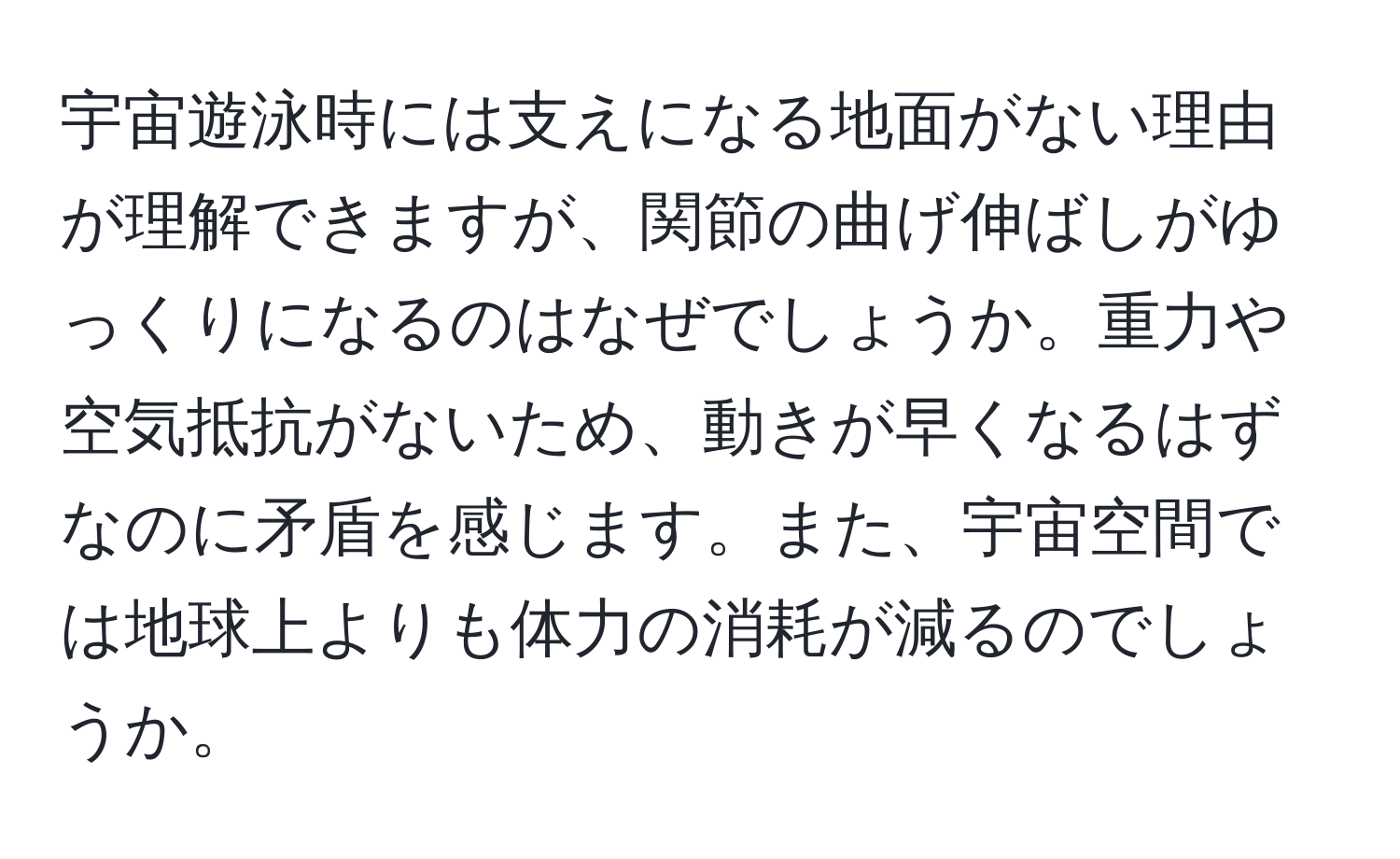 宇宙遊泳時には支えになる地面がない理由が理解できますが、関節の曲げ伸ばしがゆっくりになるのはなぜでしょうか。重力や空気抵抗がないため、動きが早くなるはずなのに矛盾を感じます。また、宇宙空間では地球上よりも体力の消耗が減るのでしょうか。