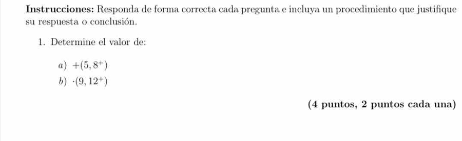 Instrucciones: Responda de forma correcta cada pregunta e incluya un procedimiento que justifique 
su respuesta o conclusión. 
1. Determine el valor de: 
a) +(5,8^+)
b) · (9,12^+)
(4 puntos, 2 puntos cada una)