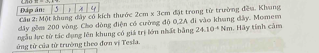 Một khung dây có kích thước 2cm* 3cm đặt trong từ trường đều. Khung
dây gồm 200 vòng. Cho dòng điện có cường độ 0,2A đi vào khung dây. Momem
ngẫu lực từ tác dụng lên khung có giá trị lớn nhất bằng 24.10^(-4)Nm. Hãy tính cảm
ứng từ của từ trường theo đơn vị Tesla.