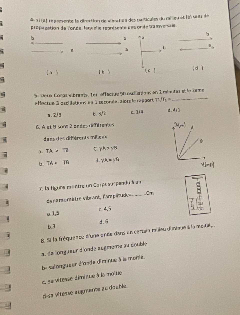 4× sì (a) represente la direction de vibration des particules du milieu et (b) sens de
propagation de l'onde, laquelle représente une onde transversale.
b
b
b a
a
a
b
a
( a ) ( b ) ( c ) ( d )
5- Deux Corps vibrants, 1er effectue 90 oscillations en 2 minutes et le 2eme
effectue 3 oscillations en 1 seconde. alors le rapport T1/T_2=
_
a, 2/3 b. 3/2 c. 1/4 d. 4/1
6. A et B sont 2 ondes différentes
dans des différents milieux
a. TA>TB C. gamma A>gamma B
b. TA d. gamma A=gamma B
V(m/s)
7. la figure montre un Corps suspendu à un
dynamomètre vibrant, l'amplitude= _.Cm
a.1,5 c. 4,5
d. 6
b.3
8. S1 la fréquence d'une onde dans un certain milieu diminue à la moitié,.,
a. da longueur d'onde augmente au double
b- salongueur d'onde diminue à la moitié.
c. sa vitesse diminue à la moitie
d-sa vitesse augmente au double.