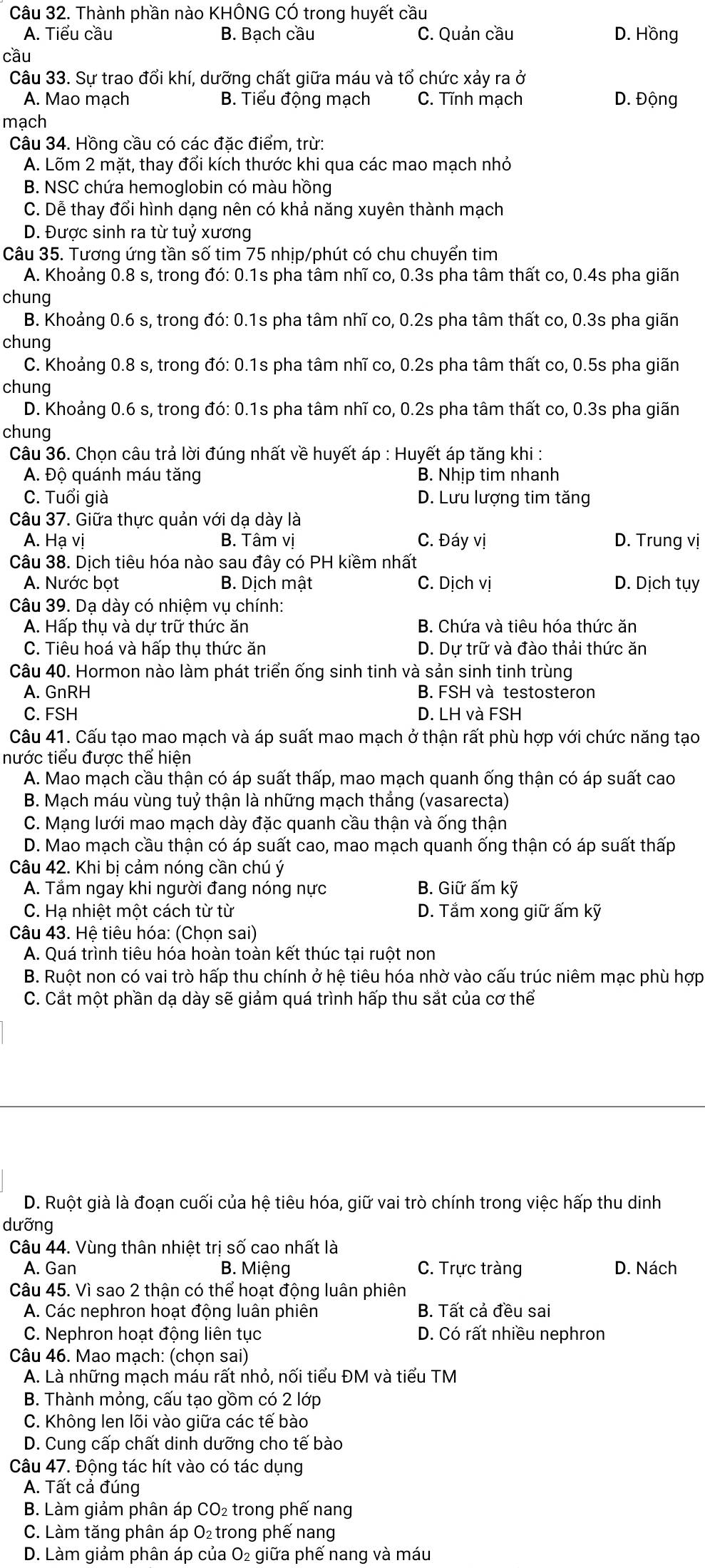 Thành phần nào KHÔNG CÓ trong huyết cầu
A. Tiểu cầu B. Bạch cầu C. Quản cầu D. Hồng
cầu
Câu 33. Sự trao đổi khí, dưỡng chất giữa máu và tổ chức xảy ra ở
A. Mao mạch B. Tiểu động mạch C. Tĩnh mạch D. Động
mạch
Câu 34. Hồng cầu có các đặc điểm, trừ:
A. Lõm 2 mặt, thay đổi kích thước khi qua các mao mạch nhỏ
B. NSC chứa hemoglobin có màu hồng
C. Dễ thay đổi hình dạng nên có khả năng xuyên thành mạch
D. Được sinh ra từ tuỷ xương
Câu 35. Tương ứng tần số tim 75 nhịp/phút có chu chuyển tim
A. Khoảng 0.8 s, trong đó: 0.1s pha tâm nhĩ co, 0.3s pha tâm thất co, 0.4s pha giãn
chung
B. Khoảng 0.6 s, trong đó: 0.1s pha tâm nhĩ co, 0.2s pha tâm thất co, 0.3s pha giãn
chung
C. Khoảng 0.8 s, trong đó: 0.1s pha tâm nhĩ co, 0.2s pha tâm thất co, 0.5s pha giãn
chung
D. Khoảng 0.6 s, trong đó: 0.1s pha tâm nhĩ co, 0.2s pha tâm thất co, 0.3s pha giãn
chung
Câu 36. Chọn câu trả lời đúng nhất về huyết áp : Huyết áp tăng khi :
A. Độ quánh máu tăng B. Nhịp tim nhanh
C. Tuổi già D. Lưu lượng tim tăng
Câu 37. Giữa thực quản với dạ dày là
A. Hạ vị B. Tâm vị C. Đáy vị D. Trung vị
Câu 38. Dịch tiêu hóa nào sau đây có PH kiềm nhất
A. Nước bọt B. Dịch mật C. Dịch vị D. Dịch tụy
Câu 39. Dạ dày có nhiệm vụ chính:
A. Hấp thụ và dự trữ thức ăn B. Chứa và tiêu hóa thức ăn
C. Tiêu hoá và hấp thụ thức ăn D. Dự trữ và đào thải thức ăn
Câu 40. Hormon nào làm phát triển ống sinh tinh và sản sinh tinh trùng
A. GnRH B. FSH và testosteron
C. FSH D. LH và FSH
Câu 41. Cấu tạo mao mạch và áp suất mao mạch ở thận rất phù hợp với chức năng tạo
nước tiểu được thể hiện
A. Mao mạch cầu thận có áp suất thấp, mao mạch quanh ống thận có áp suất cao
B. Mạch máu vùng tuỷ thận là những mạch thẳng (vasarecta)
C. Mạng lưới mao mạch dày đặc quanh cầu thận và ống thận
D. Mao mạch cầu thận có áp suất cao, mao mạch quanh ống thận có áp suất thấp
Câu 42. Khi bị cảm nóng cần chú ý
A. Tắm ngay khi người đang nóng nực B. Giữ ấm kỹ
C. Hạ nhiệt một cách từ từ D. Tắm xong giữ ấm kỹ
Câu 43. Hệ tiêu hóa: (Chọn sai)
A. Quá trình tiêu hóa hoàn toàn kết thúc tại ruột non
B. Ruột non có vai trò hấp thu chính ở hệ tiêu hóa nhờ vào cấu trúc niêm mạc phù hợp
C. Cắt một phần dạ dày sẽ giảm quá trình hấp thu sắt của cơ thể
D. Ruột già là đoạn cuối của hệ tiêu hóa, giữ vai trò chính trong việc hấp thu dinh
dưỡng
Câu 44. Vùng thân nhiệt trị số cao nhất là
A. Gan B. Miệng C. Trực tràng D. Nách
Câu 45. Vì sao 2 thận có thể hoạt động luân phiên
A. Các nephron hoạt động luân phiên B. Tất cả đều sai
C. Nephron hoạt động liên tục D. Có rất nhiều nephron
Câu 46. Mao mạch: (chọn sai)
A. Là những mạch máu rất nhỏ, nối tiểu ĐM và tiểu TM
B. Thành mỏng, cấu tạo gồm có 2 lớp
C. Không len lõi vào giữa các tế bào
D. Cung cấp chất dinh dưỡng cho tế bào
Câu 47. Động tác hít vào có tác dụng
A. Tất cả đúng
B. Làm giảm phân áp CO₂ trong phế nang
C. Làm tăng phân áp O_2 trong phế nang
D. Làm giảm phân áp của O₂ giữa phế nang và máu