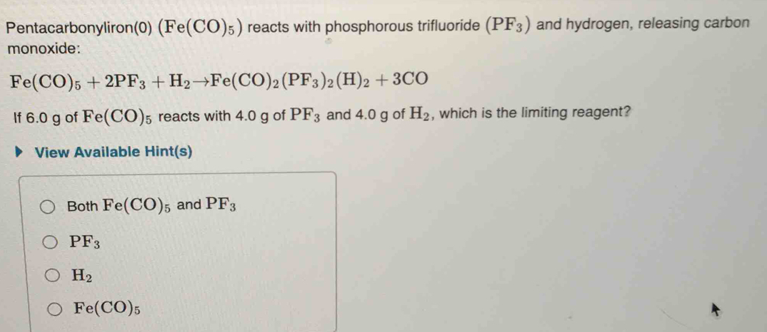 Pentacarbonyliron(0) (Fe(CO)_5) reacts with phosphorous trifluoride (PF_3) and hydrogen, releasing carbon
monoxide:
Fe(CO)_5+2PF_3+H_2to Fe(CO)_2(PF_3)_2(H)_2+3CO
If 6.0 g of Fe(CO)_5 reacts with 4.0 g of PF_3 and 4.0 g of H_2 , which is the limiting reagent?
View Available Hint(s)
Both Fe(CO)_5 and PF_3
PF_3
H_2
Fe(CO)_5