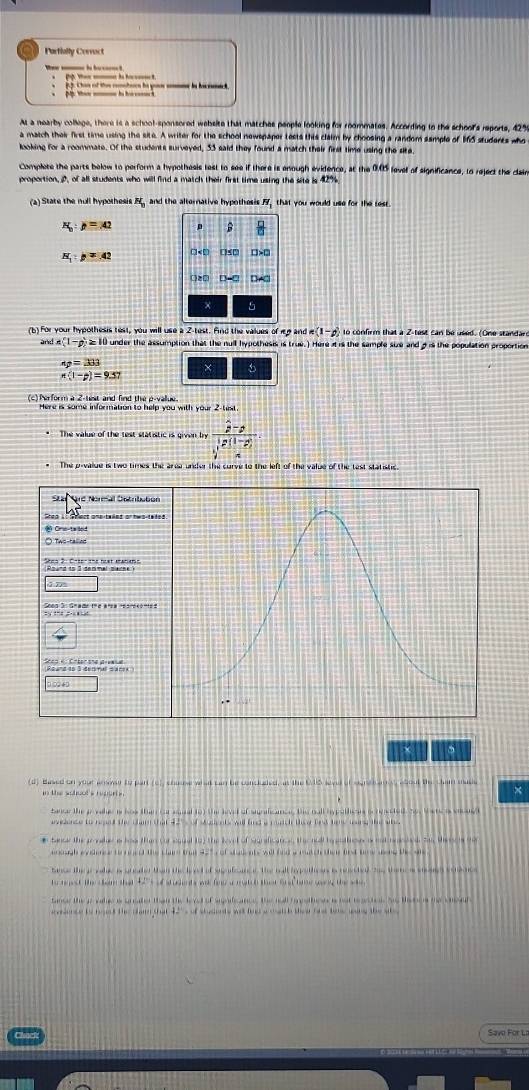 Partially Cervact
We _ ie b oe ! p    ie b .
i  . Chan of ts comton he go mm bn bncn
Mp. then _ is hacocs
At a nearby college, there is a school-sponsored website that matches people looking for roommates. According to the school's reports, 42%
a match their first time using the site. A writer for the school newspaper tests this claim by choosing a random sample of 165 students who
looking for a roommate. Of the students surveyed, 33 said they found a match their first time using the ste
Complete the parts below to perform a hypothesis test to see if there is enough evidence, at the 0.05 level of significance, to reject the clain
proportion, D, of all students who will find a match their first time using the site is 42%.
tate the noll hypothesis H and the alternative hypothesis Y_1 that you would use for the test.
p=42
B  □ /□  
N :p=42 □ < D 0>0
2□ D-C
× 5
(b) For your hypothesis test, you will use a 2-test. Find the values olno e(1-d) o  ofrm  that a 2 test can be used. (One standar
and a(1-p)≥ 10 under the assumption that the null hypothesis is true.) Here it is the sample sie and g is the population proportion
a_2=333 × 5
π (1-p)=9.57
(c) Perform a 2-hst and find the p-vallue.
Here is some information to help you with your 2-test
*  The value of the test statistic is given by frac hat p-hat ppsi _l-vector p).
The p-value is two times the area under the curve to the left of the value of the test statistic
Sta Sard Normal Detributó
Stea 1e Shest ansiteäns or nwo-te
(Cmo-ta lod
○ Tws-talled
21          
Reand to 3 detmal sarck é  Caégrsne d 
1 ∞ 
。
(d) Based on your aroe te part (c), chaase what can he conckeled, at the U95 leve of sgnetance about the cham mude ×
in the sotool s repuris .
bansr the gr yahe is hos than car sonal to) the leve of sgficance the nall hypothean acnmetell h thre a siong 
avelence to reaad the clam that 42' of Moueabe will find a raach thea frt hee loing the sihs
tance the gnheo los than for equal t the level of Saraficancs th nell bgathes is nd nneted tas theses ta
aigh ey dence honged the clare tat 92"  of sad ats will fnd a ra e thee first tre aere te a
Se t   a le a sde tn the lo a cal e  te al ah a r te t an  e  oe  
tance the i vale is greer than the lerd of sadcance, the nall reothen  not teatol te tenos the osal
evrence to hort the cai that 42% s of shusents was lies a calch thea fat tene wang the sh 
Savo For La