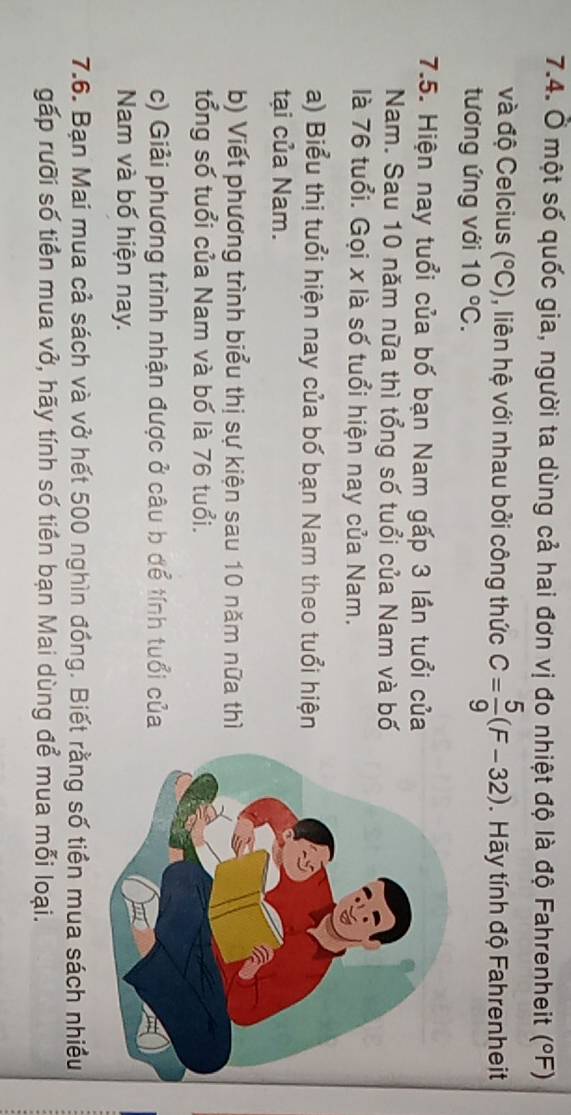 Ở một số quốc gia, người ta dùng cả hai đơn vị đo nhiệt độ là độ Fahrenheit (^circ F)
và độ Celcius (^circ C) , liên hệ với nhau bởi công thức C= 5/9 (F-32). Hãy tính độ Fahrenheit 
tương ứng với 10°C. 
7.5. Hiện nay tuổi của bố bạn Nam gấp 3 lần tuổi của 
Nam. Sau 10 năm nữa thì tổng số tuổi của Nam và bố 
là 76 tuổi. Gọi x là số tuổi hiện nay của Nam. 
a) Biểu thị tuổi hiện nay của bố bạn Nam theo tuổi hiện 
tại của Nam. 
b) Viết phương trình biểu thị sự kiện sau 10 năm nữa thì 
tổng số tuổi của Nam và bố là 76 tuổi. 
c) Giải phương trình nhận được ở câu b để tính tuổi của 
Nam và bố hiện nay. 
7.6. Bạn Mai mua cả sách và vở hết 500 nghìn đồng. Biết rằng số tiền mua sách nhiều 
gấp rưỡi số tiền mua vở, hãy tính số tiền bạn Mai dùng để mua mỗi loại.