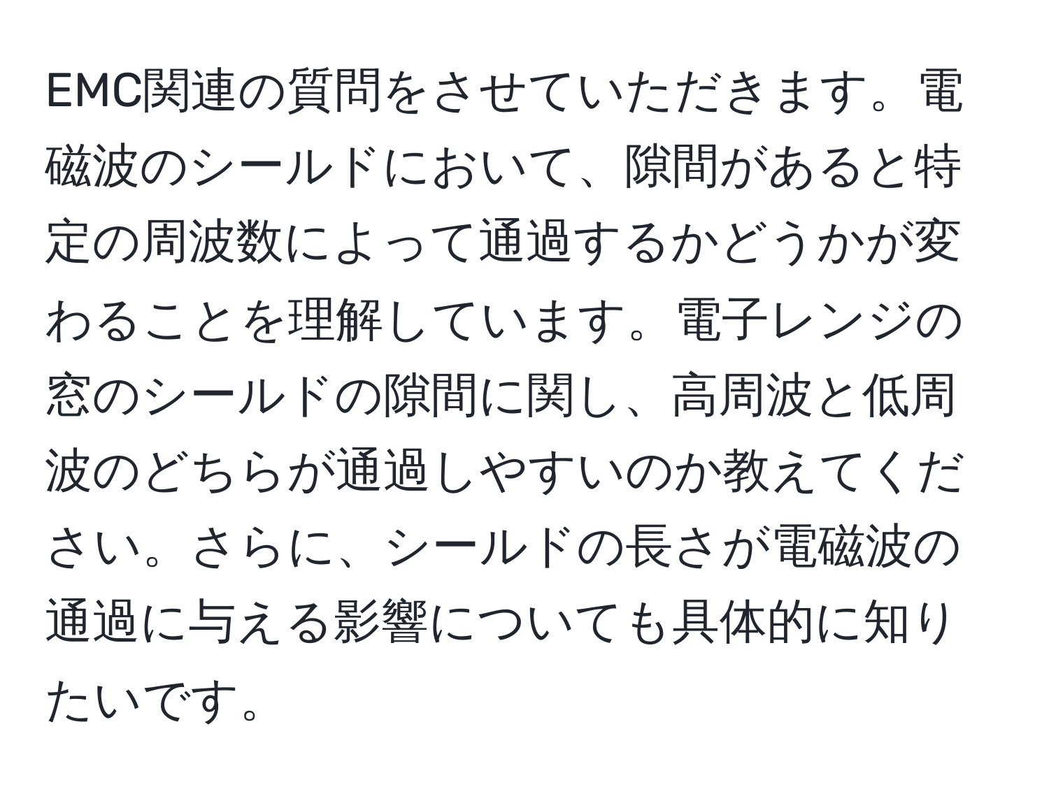 EMC関連の質問をさせていただきます。電磁波のシールドにおいて、隙間があると特定の周波数によって通過するかどうかが変わることを理解しています。電子レンジの窓のシールドの隙間に関し、高周波と低周波のどちらが通過しやすいのか教えてください。さらに、シールドの長さが電磁波の通過に与える影響についても具体的に知りたいです。