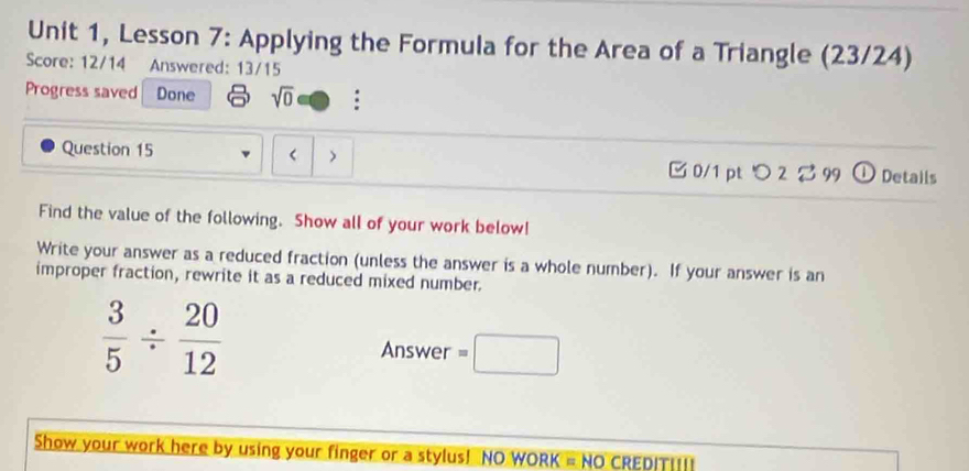 Unit 1, Lesson 7: Applying the Formula for the Area of a Triangle (23/24) 
Score: 12/14 Answered: 13/15 
Progress saved Done sqrt(0) : 
Question 15 < > 0/1 pt つ 2 99 ① Details 
Find the value of the following. Show all of your work below! 
Write your answer as a reduced fraction (unless the answer is a whole number). If your answer is an 
improper fraction, rewrite it as a reduced mixed number.
 3/5 /  20/12 
Answer =□
Show your work here by using your finger or a stylus! NO WORK = NO CREDIT|___