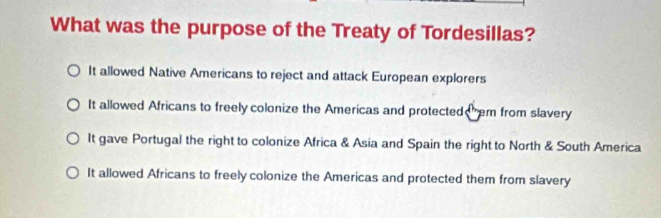 What was the purpose of the Treaty of Tordesillas?
It allowed Native Americans to reject and attack European explorers
It allowed Africans to freely colonize the Americas and protected hem from slavery
It gave Portugal the right to colonize Africa & Asia and Spain the right to North & South America
It allowed Africans to freely colonize the Americas and protected them from slavery