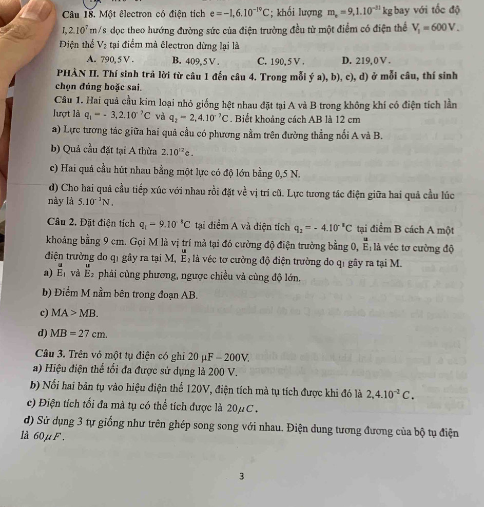 Một êlectron có điện tích e=-1,6.10^(-19)C; khối lượng m_e=9,1.10^(-31)kg bay với tốc độ
1,2.10^7 m/s dọc theo hướng đường sức của điện trường đều từ một điểm có điện thể V_1=600V.
Điện thế V_2 tại điểm mà êlectron dừng lại là
A. 790, 5 V . B. 409, 5 V . C. 190, 5 V . D. 219,0 Ⅴ .
PHÀN II. Thí sinh trả lời từ câu 1 đến câu 4. Trong mỗi ý a), b), c), d) ở mỗi câu, thí sinh
chọn đúng hoặc sai.
Câu 1. Hai quả cầu kim loại nhỏ giống hệt nhau đặt tại A và B trong không khí có điện tích lần
lượt là q_1=-3,2.10^(-7)C và q_2=2,4.10^(-7)C. Biết khoảng cách AB là 12 cm
a) Lực tương tác giữa hai quả cầu có phương nằm trên đường thẳng nối A và B.
b) Quả cầu đặt tại A thừa 2.10^(12)e.
c) Hai quả cầu hút nhau bằng một lực có độ lớn bằng 0,5 N.
d) Cho hai quả cầu tiếp xúc với nhau rồi đặt về vị trí cũ. Lực tương tác điện giữa hai quả cầu lúc
này là 5.10^(-3)N.
Câu 2. Đặt điện tích q_1=9.10^(-8)C tại điểm A và điện tích q_2=-4.10^(-8)C tại điểm B cách A một
khoảng bằng 9 cm. Gọi M là vị trí mà tại đó cường độ điện trường bằng 0, ^E_1 1: à véc tơ cường độ
điện trường do q1 gây ra tại M, E_2 là véc tơ cường độ điện trường do qi gây ra tại M.
a) beginarrayr u E_1endarray và E_2^(u phải cùng phương, ngược chiều và cùng độ lớn.
b) Điểm M nằm bên trong đoạn AB.
c) MA>MB.
d) MB=27cm.
Câu 3. Trên vỏ một tụ điện có ghi 20 μF - 200V.
a) Hiệu điện thế tối đa được sử dụng là 200 V.
b) Nối hai bản tụ vào hiệu điện thế 120V, điện tích mà tụ tích được khi đó là 2,4.10^-2)C.
c) Điện tích tối đa mà tụ có thể tích được là 20μC .
d) Sử dụng 3 tự giống như trên ghép song song với nhau. Điện dung tương đương của bộ tụ điện
à 60μF .
3
