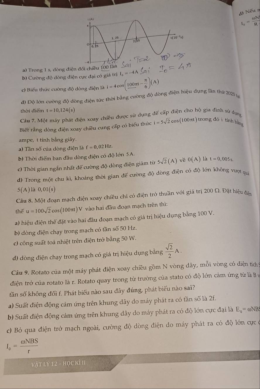 Nếu n
I_o= omega N/R 
a) Trong 1 s, dòng điện đổi chiều 100 l
b) Cường độ dòng điện cực đại có giá trị I_o=-4A
c) Biểu thức cường độ dòng điện là i=4cos (_ 100π t- π /6 )(A)
d) Độ lớn cường độ dòng điện tức thời bằng cường độ dòng điện hiệu dụng lần thứ 2025 tại
thời điểm t=10,124(s)
Câu 7. Một máy phát điện xoay chiều được sử dụng để cấp điện cho hộ gia đình sử dụng
Biết rằng dòng điện xoay chiều cung cấp có biểu thức i=5sqrt(2)cos (100π t) trong đói tính bảng
ampe, t tính bằng giây.
a) Tân số của dòng điện là f=0,02Hz.
b) Thời điểm ban đầu dòng điện có độ lớn 5A.
c) Thời gian ngắn nhất để cường độ dòng điện giảm từ 5sqrt(2)(A) về 0(A) là t=0,005s.
d) Trong một chu kì, khoảng thời gian để cường độ dòng điện có độ lớn không vượt quá
5(A) là 0,01(s)
Câu 8. Một đoạn mạch điện xoay chiều chỉ có điện trở thuần với giá trị 200 Ω. Đặt hiệu điện
thế u=100sqrt(2)cos (100π)V vào hai đầu đoạn mạch trên thì:
a) hiệu điện thế đặt vào hai đầu đoạn mạch có giá trị hiệu dụng bằng 100 V.
b) dòng điện chạy trong mạch có tần số 50 Hz.
c) công suất toả nhiệt trên điện trở bằng 50 W.
d) dòng điện chạy trong mạch có giá trị hiệu dụng bằng  sqrt(2)/2 A.
Câu 9. Rotato của một máy phát điện xoay chiều gồm N vòng dây, mỗi vòng có diện tích 9
điện trở của rotato là r. Rotato quay trong từ trường của stato có độ lớn cảm ứng từ là B y
tần số không đổi f. Phát biểu nào sau đây đúng, phát biểu nào sai?
a) Suất điện động cảm ứng trên khung dây do máy phát ra có tần số là 2f.
b) Suất điện động cảm ứng trên khung dây do máy phát ra có độ lớn cực đại là E_0= ωNB
c) Bỏ qua điện trở mạch ngoài, cường độ dòng điện do máy phát ra có độ lớn cực ở
I_o= omega NBS/r 
Vật lý 12 - học kì II