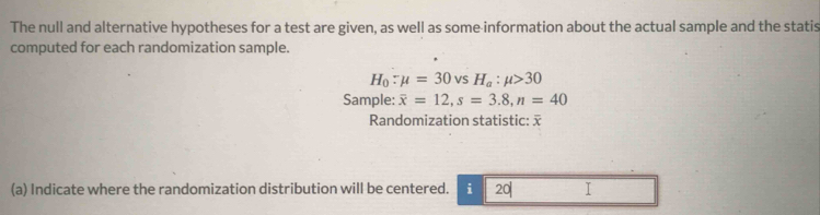 The null and alternative hypotheses for a test are given, as well as some information about the actual sample and the statis 
computed for each randomization sample.
H_0:mu =30vsH_a:mu >30
Sample: overline x=12, s=3.8, n=40
Randomization statistic: 
(a) Indicate where the randomization distribution will be centered. i 20 I