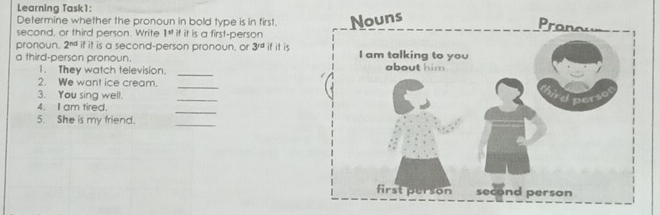 Learning Task1: 
Determine whether the pronoun in bold type is in first. 
second, or third person. Write 1^v if it is a first-person 
pronoun. 2^(nd) if it is a second-person pronoun, or 3^(rd) if it is 
a third-person pronoun. 
_ 
1. They watch television. 
2. We want ice cream._ 
3. You sing well. 
_ 
_ 
4. I am tired. 
5. She is my friend. 
_