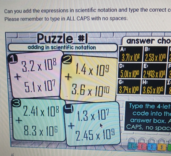 Can you add the expressions in scientific notation and type the correct c 
Please remember to type in ALL CAPS with no spaces. 
Puzzle 
answer cho 
adding in scientific notation A B:
3.71* 10^8 2.53* 10^(10) I 
D: B F
5.01* 10^(10) 2.493* 10^8
+beginarrayr 3.2* 10^8 5.1* 10^7 endarray +beginarrayr 1.4* 10^5 3.6* 10^(16) endarray 3.74* 10^(10) 3.65* 10^(15)
G: H : 
Type the 4 -let 
code into the
+beginarrayr 2.41* 10^8 8.3* 10^6 endarray +beginarrayr 1.3* 10^7 2.45* 10^8 endarray CAPS, no spac 
answer box. A