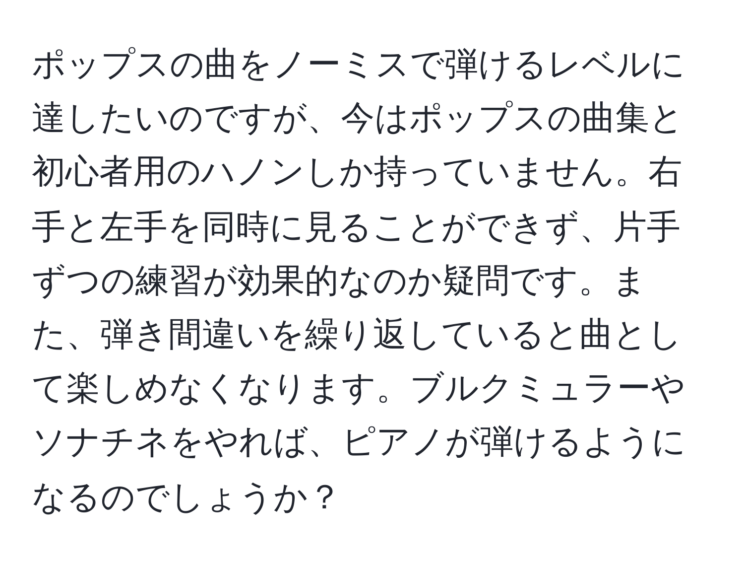 ポップスの曲をノーミスで弾けるレベルに達したいのですが、今はポップスの曲集と初心者用のハノンしか持っていません。右手と左手を同時に見ることができず、片手ずつの練習が効果的なのか疑問です。また、弾き間違いを繰り返していると曲として楽しめなくなります。ブルクミュラーやソナチネをやれば、ピアノが弾けるようになるのでしょうか？