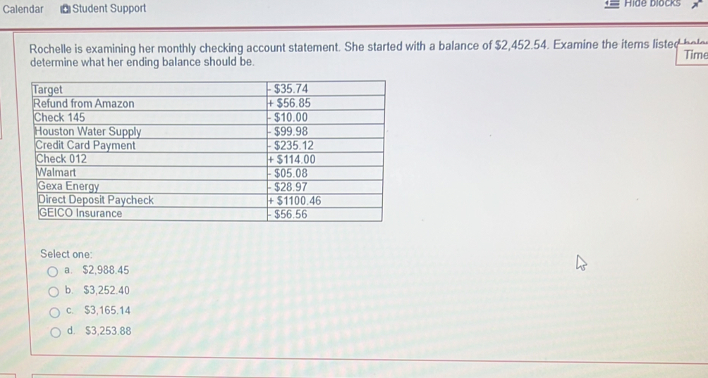 Calendar Student Support Hide blocks
Rochelle is examining her monthly checking account statement. She started with a balance of $2,452.54. Examine the items listed bele
Time
determine what her ending balance should be.
Select one:
a. $2,988.45
b. $3,252.40
c. $3,165.14
d. $3,253.88