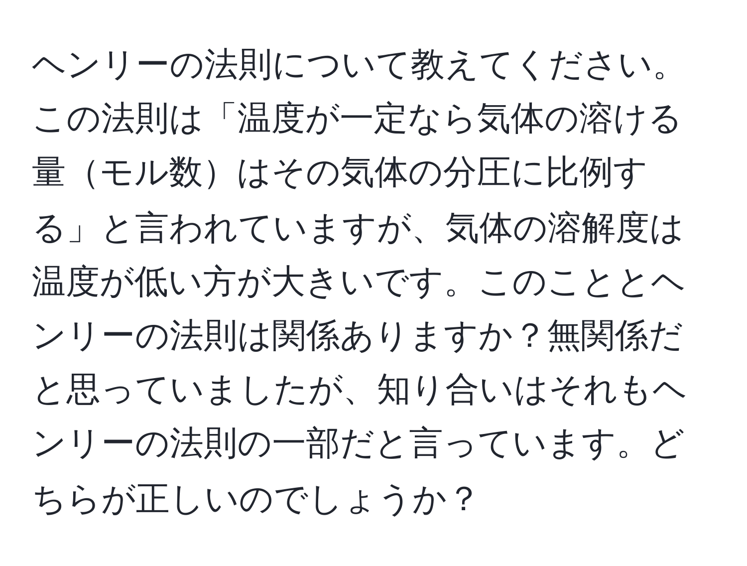 ヘンリーの法則について教えてください。この法則は「温度が一定なら気体の溶ける量モル数はその気体の分圧に比例する」と言われていますが、気体の溶解度は温度が低い方が大きいです。このこととヘンリーの法則は関係ありますか？無関係だと思っていましたが、知り合いはそれもヘンリーの法則の一部だと言っています。どちらが正しいのでしょうか？